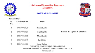 Advanced Separation Processes
(3160507)
FORWARD OSMOSIS
CHEMICAL ENGINEERING DEPARTMENT
VISHWAKARMA GOVERNMENT ENGINEERING COLLEGE
YEAR 2021-22
Presented By:
Sr.
No.
Enrollment No. Name
1 190170105021 Naitik Khatri
2 190170105029 Gopi Paghdal
3 190170105031 Mohit Pandit
4 190170105047 Parth Patel
5 200170105516 Keval Rathod
Guided By: Ujwala P. Christian
 