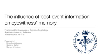 The inﬂuence of post event information
on eyewitness’ memory
Final project for the course of Cognitive Psychology 
Stockholm University, DSV dept. 
Academic year 2017/18

Presented by:

• Dimosthenis Ioannou

• Giacomo Bartoli

• Giorgos Ntymenos
 