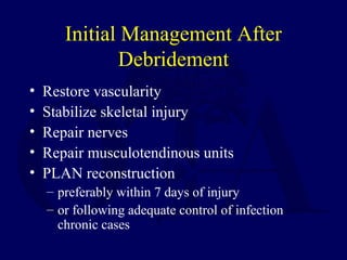 Initial Management After
Debridement
• Restore vascularity
• Stabilize skeletal injury
• Repair nerves
• Repair musculotendinous units
• PLAN reconstruction
– preferably within 7 days of injury
– or following adequate control of infection
chronic cases
 