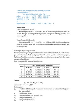 > data2<-aov(produksi~pakan+kelompok,data=data)
> summary(data2)
Df Sum Sq Mean Sq F value Pr(>F)
pakan 4 7.671 1.9176 7.271 0.00896 **
kelompok 2 0.531 0.2653 1.006 0.40760
Residuals 8 2.110 0.2637
---
Signif. codes: 0 ‘***’ 0.001 ‘**’ 0.01 ‘*’ 0.05 ‘.’ 0.1 ‘ ’ 1
Interpretasi:
Untuk Pengaruh Perlakuan:
Karena diperoleh Pr > F = 0,00896 < 𝛼 = 0,05 dengan signifikansi ** maka H0
ditolak. Artinya, terdapat perbedaan pengaruh jenis pakan terhadap produksi ikan
secara signifikan.
Untuk Pengaruh Kelompok:
Karena diperoleh Pr > F = 0,4076 > 𝛼 = 0,05 dan tidak signifikan maka tidak
tolak H0. Artinya, tidak ada perbedaan pengelompokan terhadap produksi ikan
secara signifikan.
C. Rancangan Bujur Sangkar Latin
Seorang peneliti ingin mengetahui keefektifan mesin fillet otomatis A, B, C, D terhadap
produksi fillet tuna. Produksi dipengaruhi oleh adanya operator dan hari kerja yang
berlainan. Peneliti memutuskan menggunakan empat hari kerja sebagai baris dan empat
operator sebagai kolom .
Data yang diperoleh adalah sebagai berikut :
Baris
Hasil produksi fillet tuna (ton)
Kolom 1 Kolom 2 Kolom 3 Kolom 4
1 1,64 (B) 1,210 (D) 1,425 (C) 1,345 (A)
2 1,475 (C) 1,185 (A) 1,400 (D) 1,290 (B)
3 1,670 (A) 0,710 (C) 1,665 (B) 1,180 (D)
4 1,565 (D) 1,290 (B) 1,655 (A) 0,660 (C)
Model
𝑦𝑖𝑗 = 𝜇 + 𝛼𝑖 + 𝛽𝑗 + 𝜏 𝑘 + 𝜀𝑖𝑗
dimana : 𝑖 = 𝑗 = 𝑘 = 1,2,3,4
Keterangan :
𝑦𝑖𝑗 : produksi fillet tuna pada pada mesin fillet otomatis ke-k dalam hari kerja ke-i
dan operator ke-j
𝜇 : nilai tengah umum
𝜏 𝑘 : pengaruh mesin fillet otomatis ke-k
𝛼𝑖 : pengaruh hari kerja ke-i
𝛽𝑗 : pengaruh operator ke-j
 