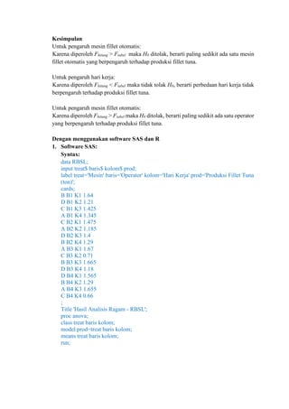 Kesimpulan
Untuk pengaruh mesin fillet otomatis:
Karena diperoleh Fhitung > Ftabel maka H0 ditolak, berarti paling sedikit ada satu mesin
fillet otomatis yang berpengaruh terhadap produksi fillet tuna.
Untuk pengaruh hari kerja:
Karena diperoleh Fhitung < Ftabel maka tidak tolak H0, berarti perbedaan hari kerja tidak
berpengaruh terhadap produksi fillet tuna.
Untuk pengaruh mesin fillet otomatis:
Karena diperoleh Fhitung > Ftabel maka H0 ditolak, berarti paling sedikit ada satu operator
yang berpengaruh terhadap produksi fillet tuna.
Dengan menggunakan software SAS dan R
1. Software SAS:
Syntax:
data RBSL;
input treat$ baris$ kolom$ prod;
label treat='Mesin' baris='Operator' kolom='Hari Kerja' prod='Produksi Fillet Tuna
(ton)';
cards;
B B1 K1 1.64
D B1 K2 1.21
C B1 K3 1.425
A B1 K4 1.345
C B2 K1 1.475
A B2 K2 1.185
D B2 K3 1.4
B B2 K4 1.29
A B3 K1 1.67
C B3 K2 0.71
B B3 K3 1.665
D B3 K4 1.18
D B4 K1 1.565
B B4 K2 1.29
A B4 K3 1.655
C B4 K4 0.66
;
Title 'Hasil Analisis Ragam - RBSL';
proc anova;
class treat baris kolom;
model prod=treat baris kolom;
means treat baris kolom;
run;
 