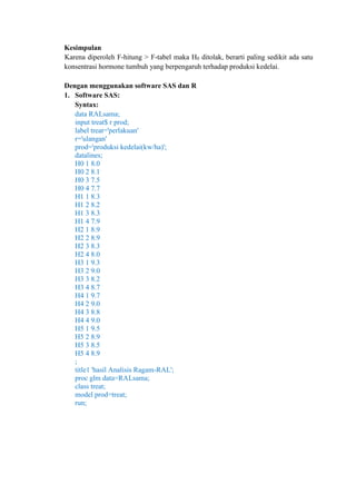 Kesimpulan
Karena diperoleh F-hitung > F-tabel maka H0 ditolak, berarti paling sedikit ada satu
konsentrasi hormone tumbuh yang berpengaruh terhadap produksi kedelai.
Dengan menggunakan software SAS dan R
1. Software SAS:
Syntax:
data RALsama;
input treat$ r prod;
label treat='perlakuan'
r='ulangan'
prod='produksi kedelai(kw/ha)';
datalines;
H0 1 8.0
H0 2 8.1
H0 3 7.5
H0 4 7.7
H1 1 8.3
H1 2 8.2
H1 3 8.3
H1 4 7.9
H2 1 8.9
H2 2 8.9
H2 3 8.3
H2 4 8.0
H3 1 9.3
H3 2 9.0
H3 3 8.2
H3 4 8.7
H4 1 9.7
H4 2 9.0
H4 3 8.8
H4 4 9.0
H5 1 9.5
H5 2 8.9
H5 3 8.5
H5 4 8.9
;
title1 'hasil Analisis Ragam-RAL';
proc glm data=RALsama;
class treat;
model prod=treat;
run;
 