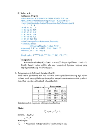 2. Softwrae R:
Syntax dan Output:
>data<-read.csv("F:/Kuliah/SEMESTERII/RANCANGAN
PERCOBAAN/Praktikum/kelompok/tugas 1/RALTakC.csv")
> tapply(data$produksi,list(data$konsentrasi,data$ulangan),mean)
1 2 3 4
H0 8.0 8.1 7.5 7.7
H1 8.3 8.2 8.3 NA
H2 8.9 8.9 8.3 8.0
H3 9.3 9.0 8.2 NA
H4 9.7 9.0 8.8 9.0
H5 9.5 8.9 NA NA
> data2<-aov(produksi~konsentrasi,data=data)
> summary(data2)
Df Sum Sq Mean Sq F value Pr(>F)
konsentrasi 5 4.736 0.9472 6.209 0.0031 **
Residuals 14 2.136 0.1526
---
Signif. codes: 0 ‘***’ 0.001 ‘**’ 0.01 ‘*’ 0.05 ‘.’ 0.1 ‘ ’ 1
Interpretasi:
Karena diperoleh Pr (>F) = 0,0031 < 𝛼 = 0,05 dengan signifikansi ** maka H0
ditolak, berarti paling sedikit ada satu konsentrasi hormone tumbuh yang
berpengaruh terhadap produksi kedelai.
B. Rancangan Acak Kelompok Lengkap (RAKL)
Pada sebuah peternakan ikan mas diadakan sebuah percobaan terhadap tiga kolam
berbeda untuk menguji beberapa jenis pakan yang dicobakan untuk melihat produksi
ikan. Data yang diperoleh adalah sebagai berikut:
Jenis Pakan
Pengamatan
1 2 3
1 23.26 23.25 23.26
2 23.44 23.46 23.45
3 23.49 23.49 25.48
4 22.36 22.35 22.36
5 24.38 24.37 24.37
Lakukan analisis ragam dan interpretasikan hasilnya!
Model
ijjiijY  
dimana, 5,4,3,2,1i
3,2,1j
Keterangan:
ijY = Pengamatan pada perlakuan ke-i dan kelompok ke-j
 