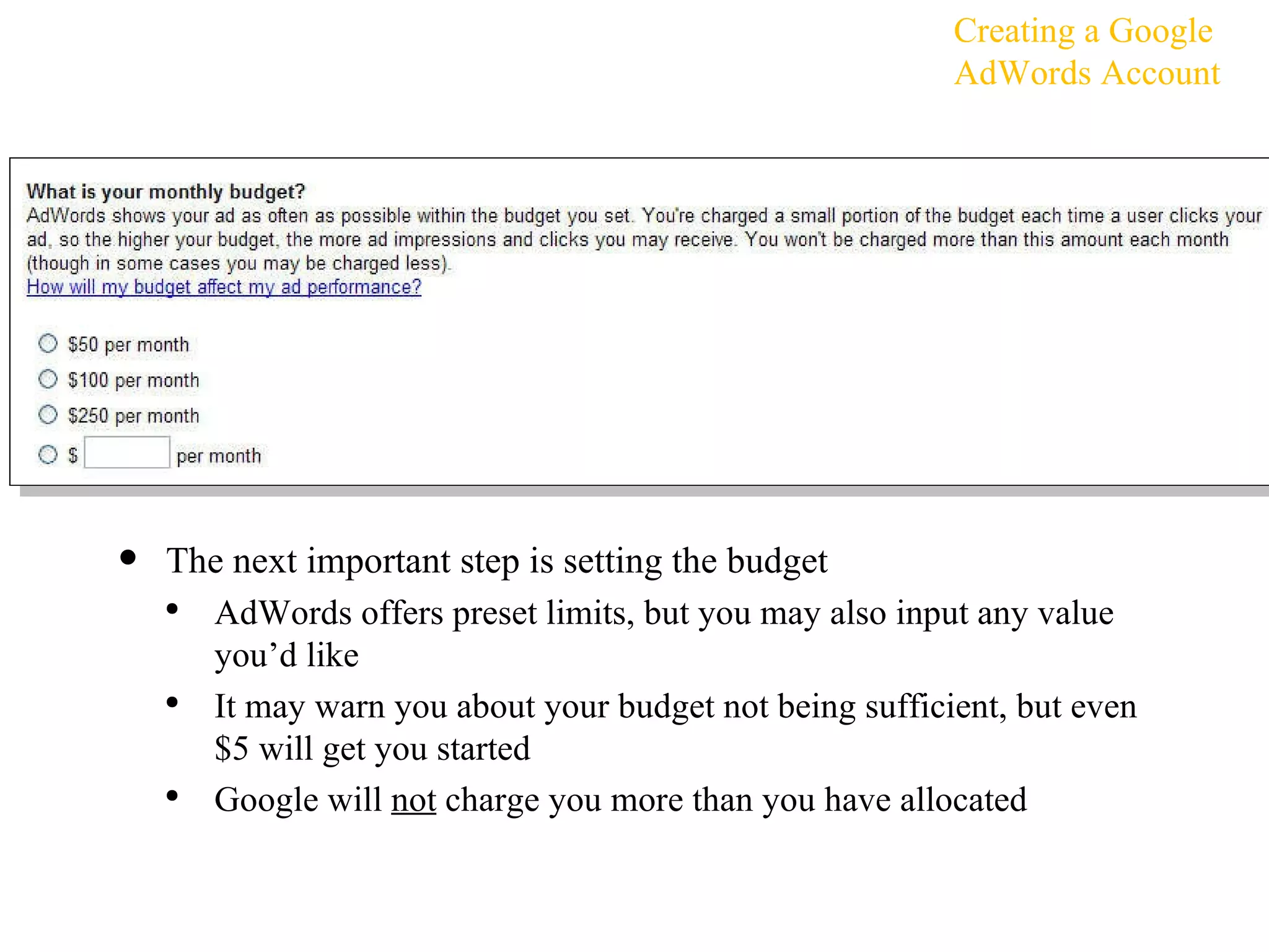 The next important step is setting the budget AdWords offers preset limits, but you may also input any value you’d like It may warn you about your budget not being sufficient, but even $5 will get you started Google will  not  charge you more than you have allocated Creating a Google AdWords Account 