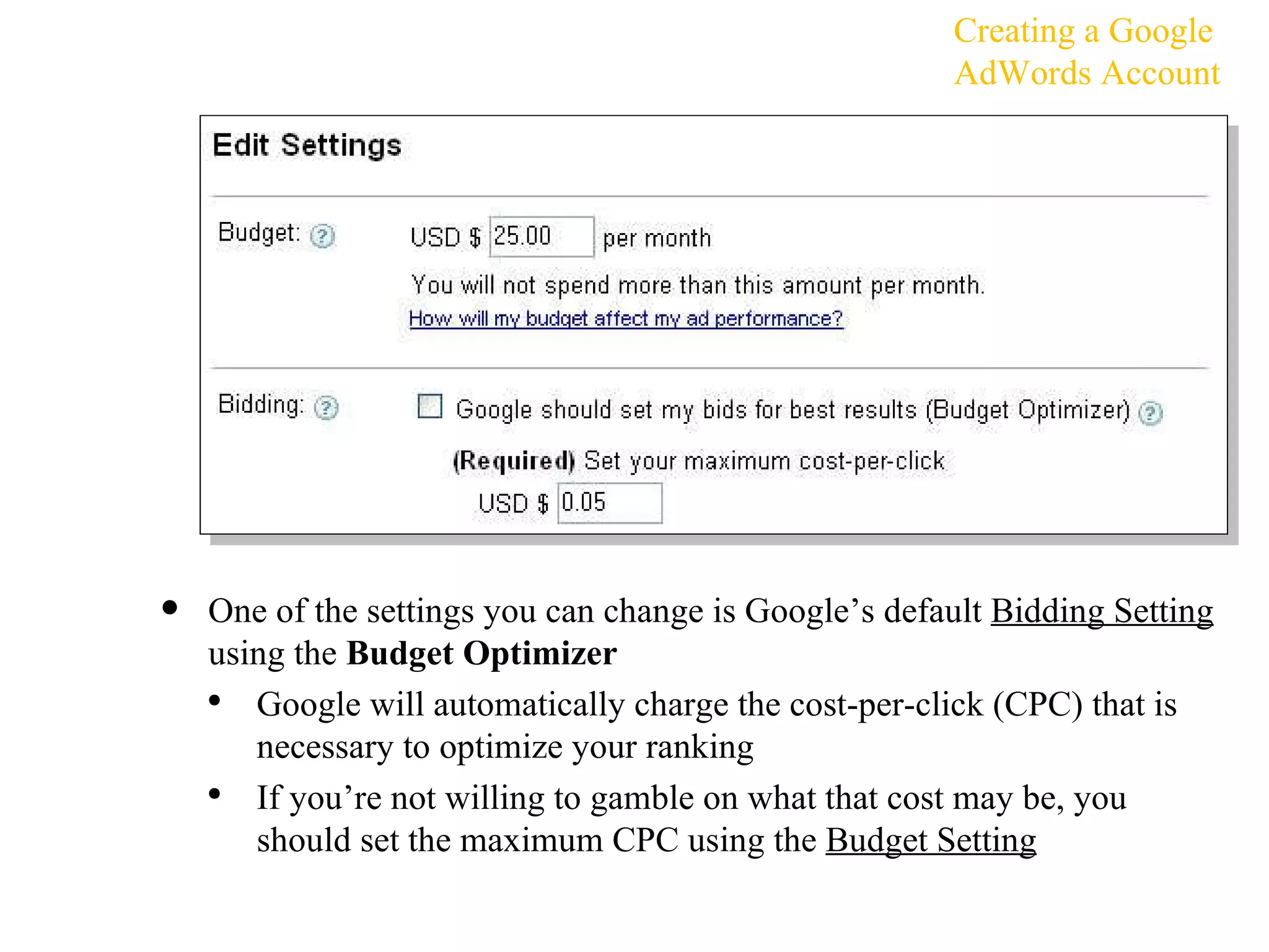 One of the settings you can change is Google’s default  Bidding Setting  using the  Budget Optimizer Google will automatically charge the cost-per-click (CPC) that is necessary to optimize your ranking If you’re not willing to gamble on what that cost may be, you should set the maximum CPC using the  Budget Setting Creating a Google AdWords Account 