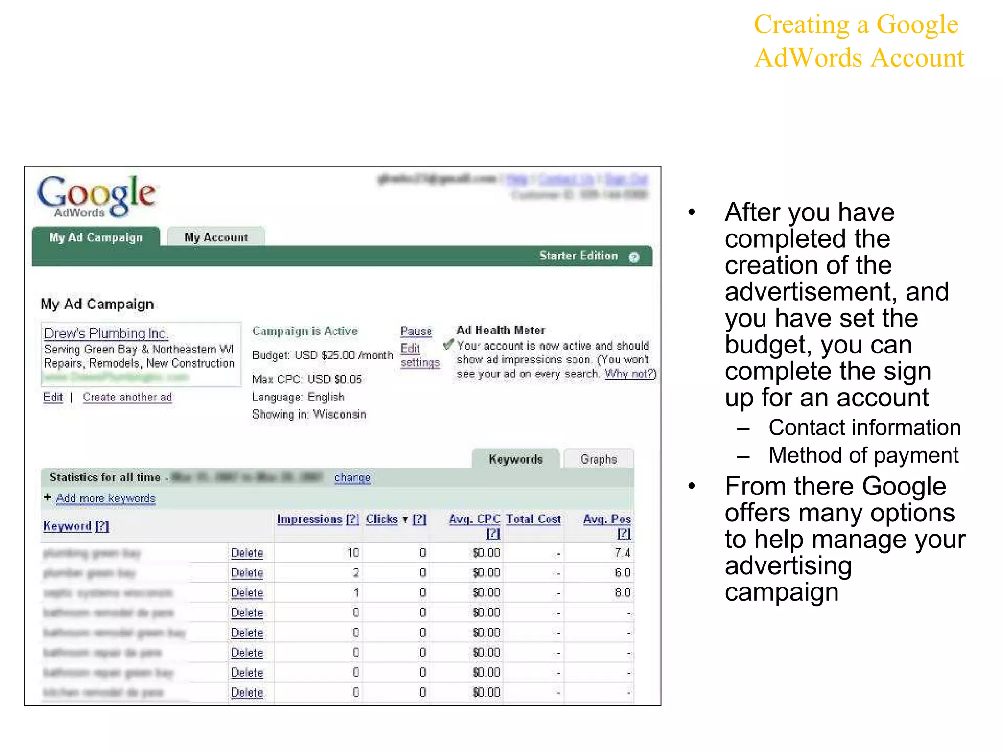 After you have completed the creation of the advertisement, and you have set the budget, you can complete the sign up for an account Contact information Method of payment From there Google offers many options to help manage your advertising campaign Creating a Google AdWords Account 