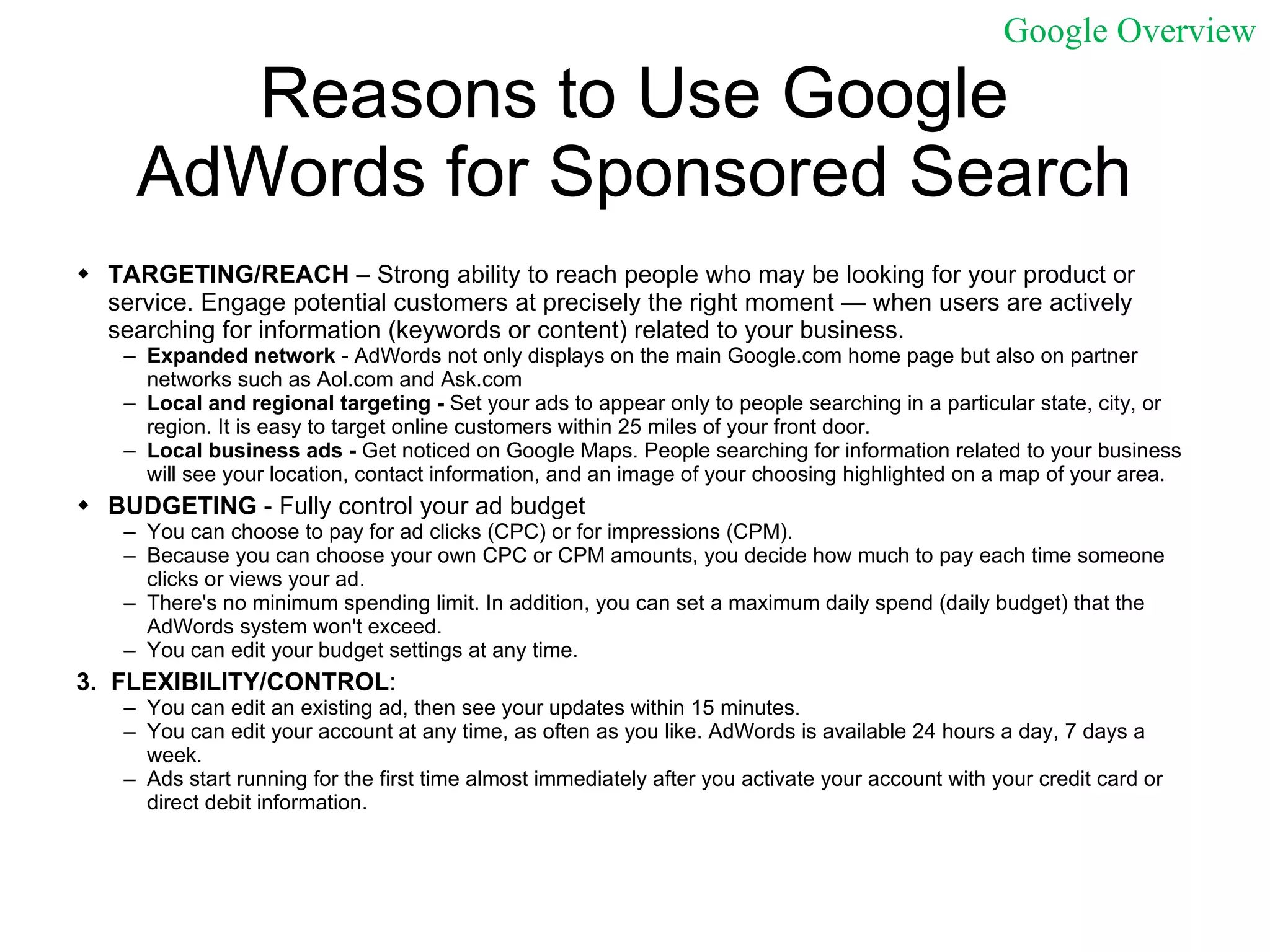 Reasons to Use Google AdWords for Sponsored Search TARGETING/REACH  – Strong ability to reach people who may be looking for your product or service. Engage potential customers at precisely the right moment — when users are actively searching for information (keywords or content) related to your business.  Expanded network  - AdWords not only displays on the main Google.com home page but also on partner networks such as Aol.com and Ask.com Local and regional targeting -  Set your ads to appear only to people searching in a particular state, city, or region. It is easy to target online customers within 25 miles of your front door.  Local business ads -  Get noticed on Google Maps. People searching for information related to your business will see your location, contact information, and an image of your choosing highlighted on a map of your area.  BUDGETING  - Fully control your ad budget  You can choose to pay for ad clicks (CPC) or for impressions (CPM).  Because you can choose your own CPC or CPM amounts, you decide how much to pay each time someone clicks or views your ad.  There's no minimum spending limit. In addition, you can set a maximum daily spend (daily budget) that the AdWords system won't exceed.  You can edit your budget settings at any time.  3.  FLEXIBILITY/CONTROL :  You can edit an existing ad, then see your updates within 15 minutes.  You can edit your account at any time, as often as you like. AdWords is available 24 hours a day, 7 days a week.  Ads start running for the first time almost immediately after you activate your account with your credit card or direct debit information. Google Overview 