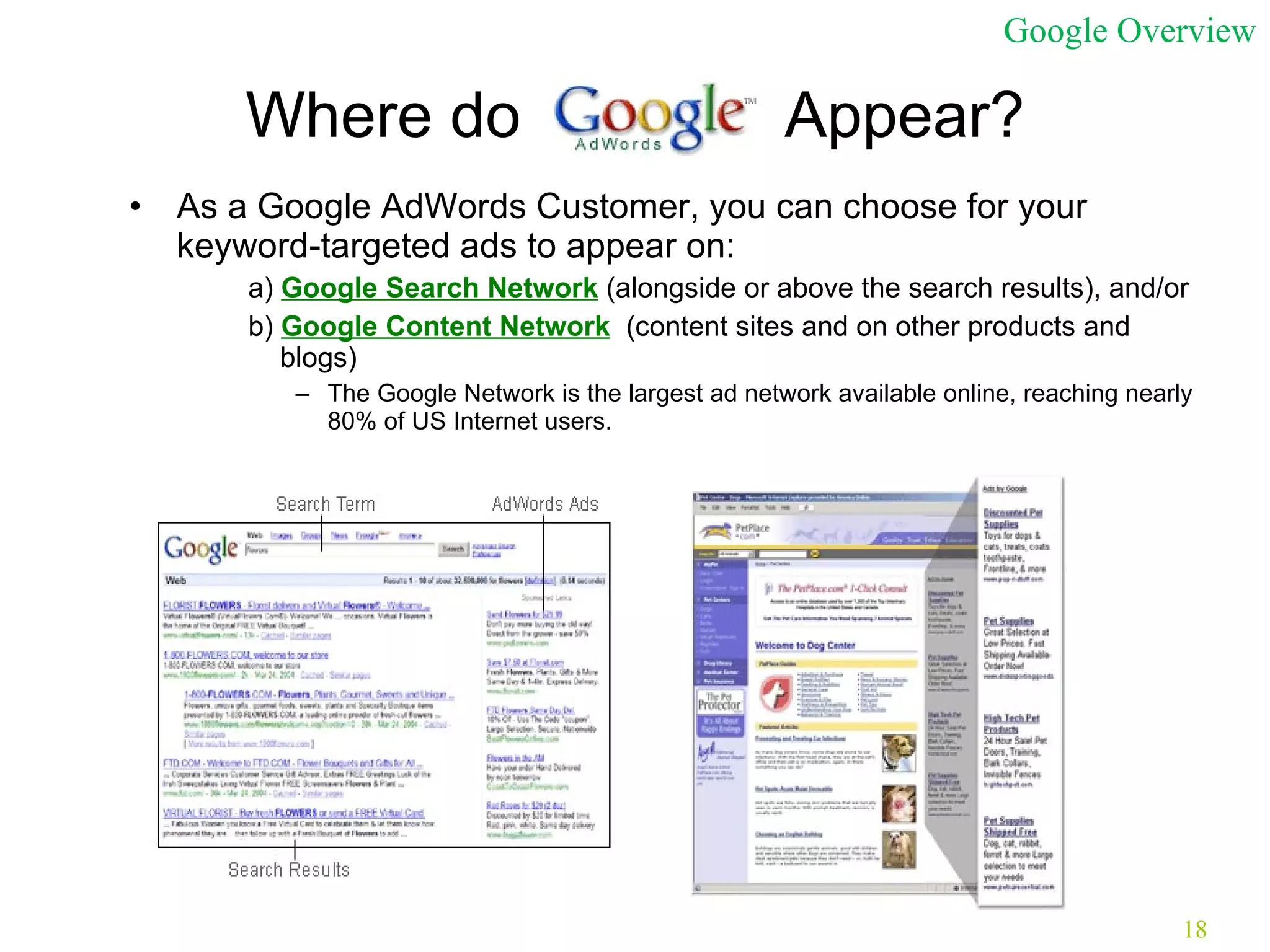 Where do  Appear? As a Google AdWords Customer, you can choose for your keyword-targeted ads to appear on: a)  Google Search Network  (alongside or above the search results), and/or  b)  Google Content Network   (content sites and on other products and blogs) The Google Network is the largest ad network available online, reaching nearly 80% of US Internet users. Google Overview 