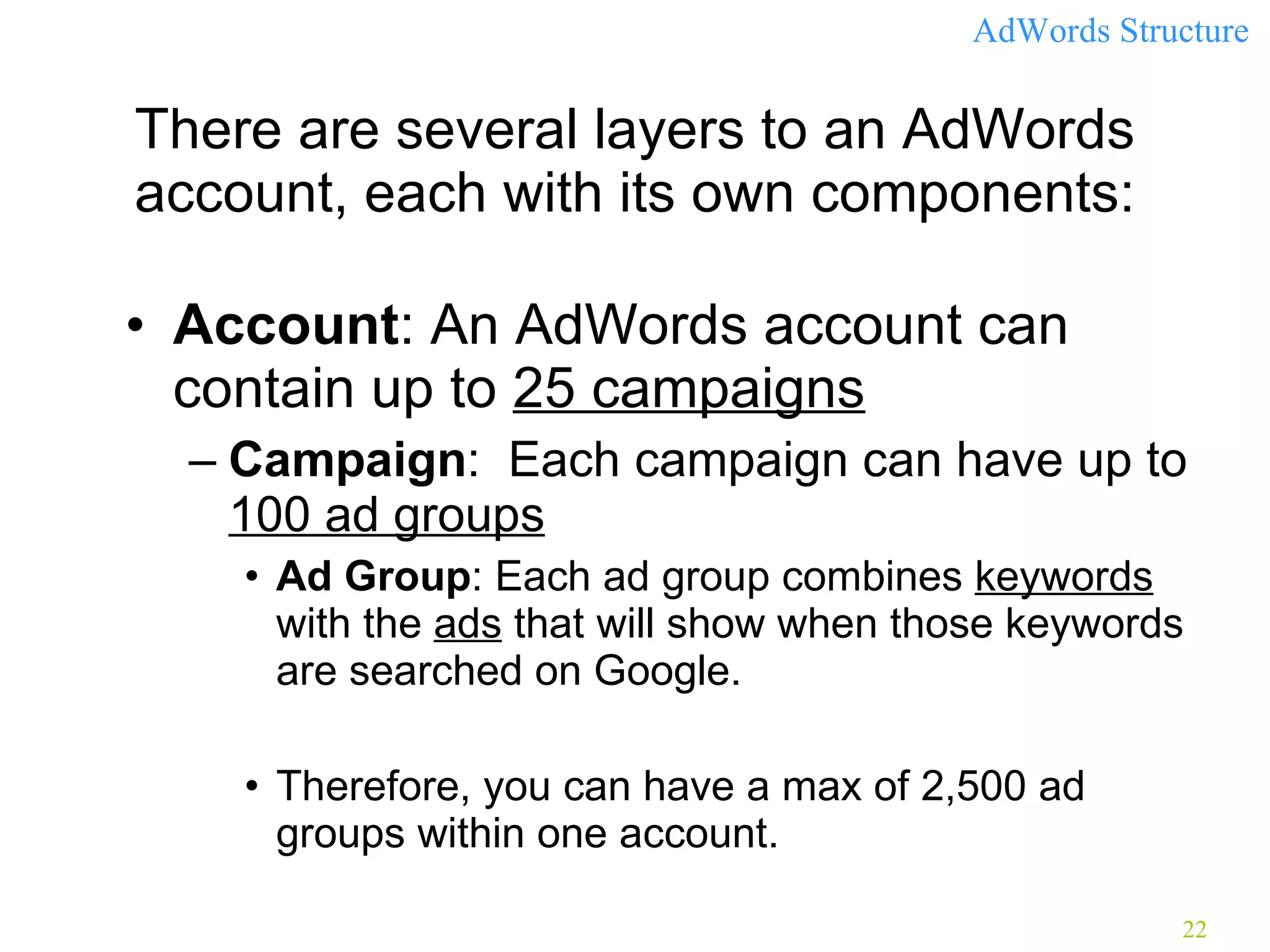 There are several layers to an AdWords account, each with its own components: Account : An AdWords account can contain up to  25 campaigns Campaign :  Each campaign can have up to  100 ad groups   Ad Group : Each ad group combines  keywords  with the  ads  that will show when those keywords are searched on Google.  Therefore, you can have a max of 2,500 ad groups within one account. AdWords Structure  