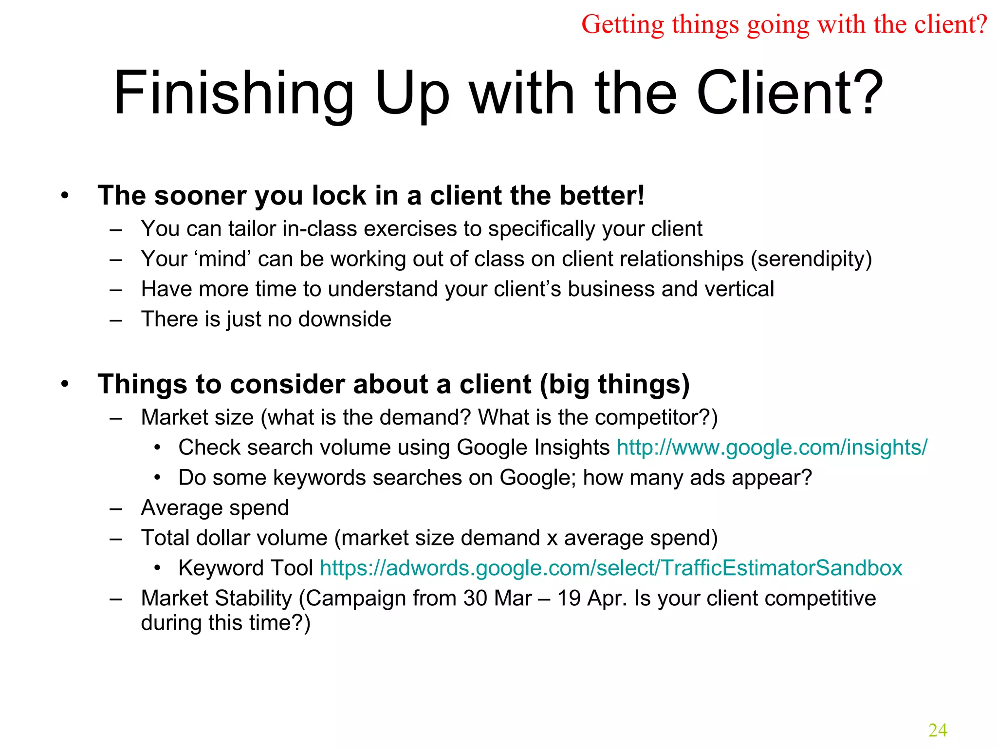 Finishing Up with the Client? The sooner you lock in a client the better!   You can tailor in-class exercises to specifically your client Your ‘mind’ can be working out of class on client relationships (serendipity) Have more time to understand your client’s business and vertical There is just no downside Things to consider about a client (big things) Market size  (what is the demand? What is the competitor?) Check search volume using Google Insights  http://www.google.com/insights/   Do some keywords searches on Google; how many ads appear? Average spend  Total dollar volume (market size demand x average spend) Keyword Tool  https://adwords.google.com/select/TrafficEstimatorSandbox   Market Stability (Campaign from 30 Mar – 19 Apr. Is your client competitive during this time?) Getting things going with the client? 
