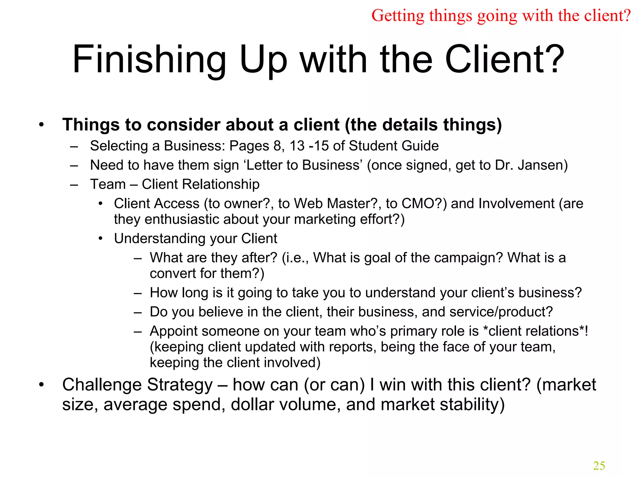 Finishing Up with the Client? Things to consider about a client (the details things) Selecting a Business: Pages 8, 13 -15 of Student Guide Need to have them sign ‘Letter to Business’ (once signed, get to Dr. Jansen) Team – Client Relationship Client Access (to owner?, to Web Master?, to CMO?) and Involvement (are they enthusiastic about your marketing effort?) Understanding your Client What are they after? (i.e., What is goal of the campaign? What is a convert for them?) How long is it going to take you to understand your client’s business? Do you believe in the client, their business, and service/product? Appoint someone on your team who’s primary role is *client relations*! (keeping client updated with reports, being the face of your team, keeping the client involved) Challenge Strategy – how can (or can) I win with this client? (market size, average spend, dollar volume, and market stability) Getting things going with the client? 