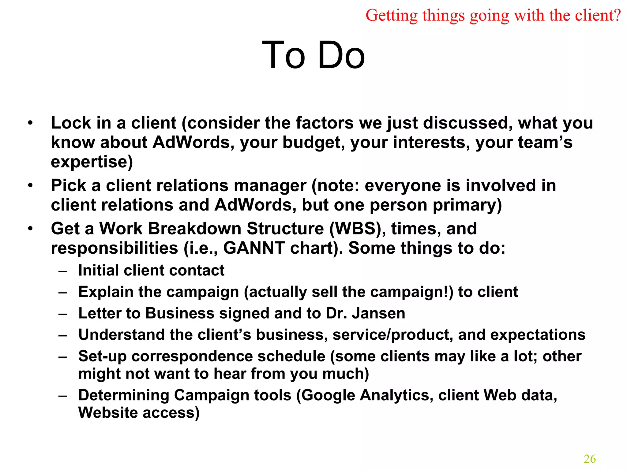 To Do Lock in a client (consider the factors we just discussed, what you know about AdWords, your budget, your interests, your team’s expertise) Pick a client relations manager (note: everyone is involved in client relations and AdWords, but one person primary) Get a Work Breakdown Structure (WBS), times, and responsibilities (i.e., GANNT chart). Some things to do: Initial client contact Explain the campaign (actually sell the campaign!) to client Letter to Business signed and to Dr. Jansen Understand the client’s business, service/product, and expectations Set-up correspondence schedule (some clients may like a lot; other might not want to hear from you much) Determining Campaign tools (Google Analytics, client Web data, Website access) Getting things going with the client? 