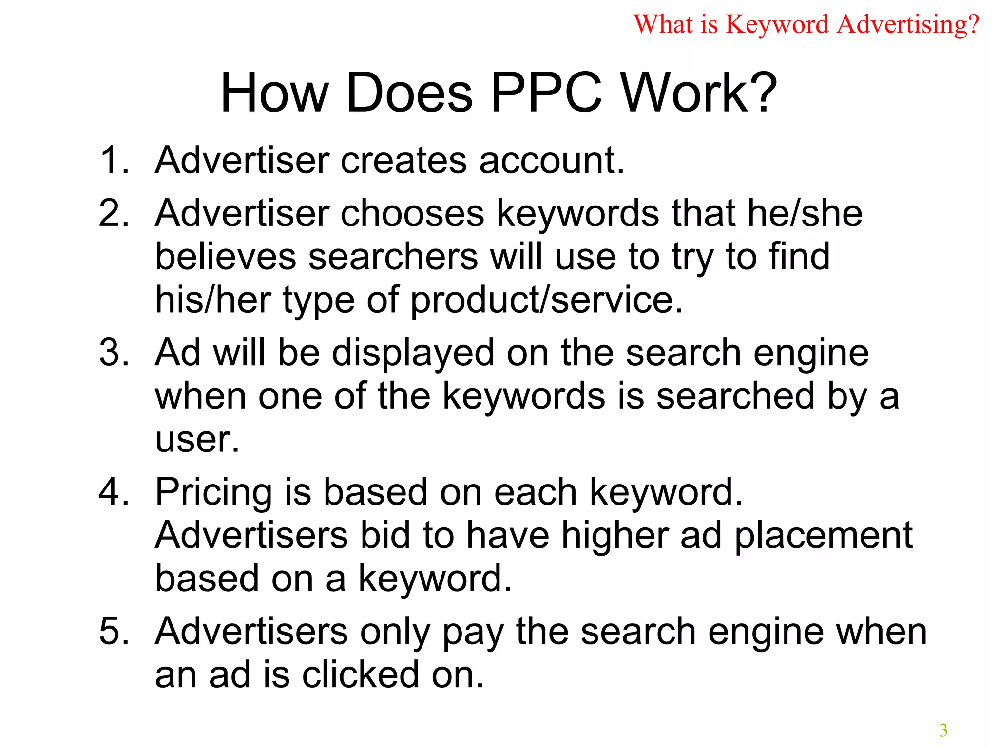 How Does PPC Work? Advertiser creates account. Advertiser chooses keywords that he/she believes searchers will use to try to find his/her type of product/service. Ad will be displayed on the search engine when one of the keywords is searched by a user. Pricing is based on each keyword. Advertisers bid to have higher ad placement based on a keyword. Advertisers only pay the search engine when an ad is clicked on. What is Keyword Advertising? 
