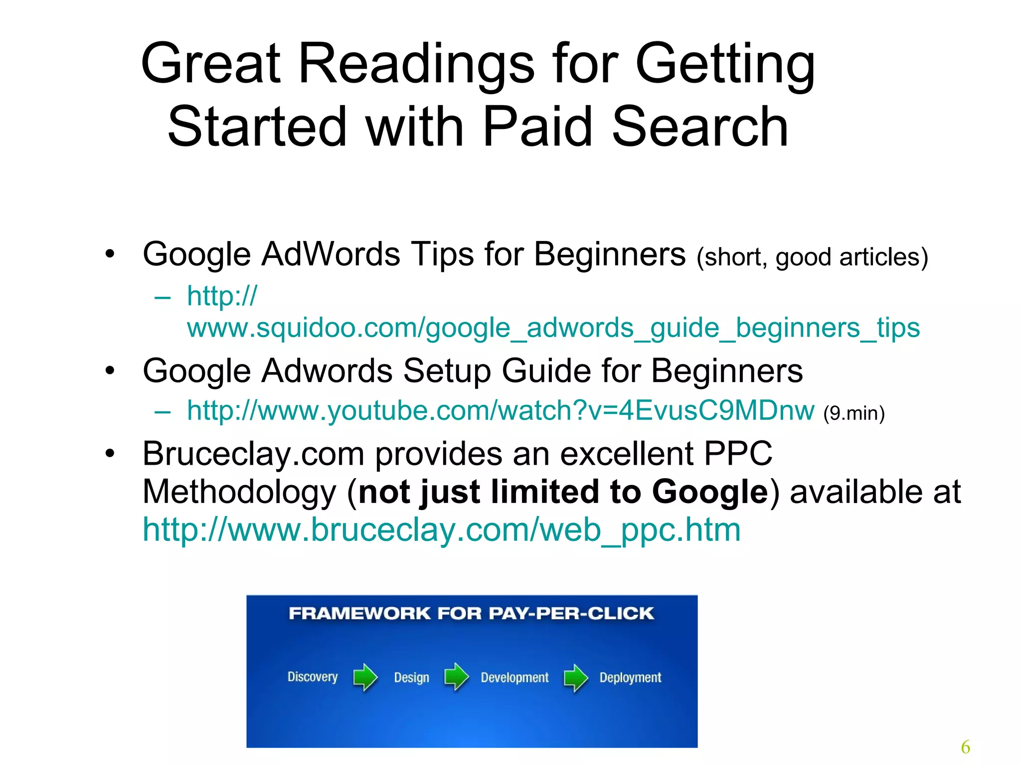 Great Readings for Getting Started with Paid Search Google AdWords Tips for Beginners  (short, good articles) http:// www.squidoo.com/google_adwords_guide_beginners_tips Google Adwords Setup Guide for Beginners  http:// www.youtube.com/watch?v =4EvusC9MDnw  (9.min) Bruceclay.com provides an excellent PPC Methodology ( not just limited to Google ) available at  http:// www.bruceclay.com/web_ppc.htm   