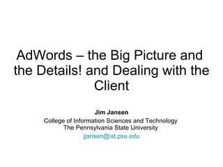 AdWords – the Big Picture and  the Details! and Dealing with the Client Jim Jansen College of Information Sciences and Technology  The Pennsylvania State University  [email_address] 