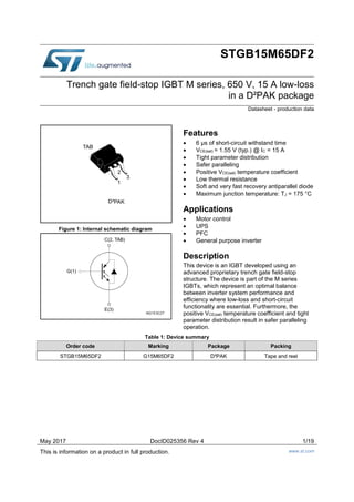 May 2017 DocID025356 Rev 4 1/19
This is information on a product in full production. www.st.com
STGB15M65DF2
Trench gate field-stop IGBT M series, 650 V, 15 A low-loss
in a D²PAK package
Datasheet - production data
Figure 1: Internal schematic diagram
Features
 6 μs of short-circuit withstand time
 VCE(sat) = 1.55 V (typ.) @ IC = 15 A
 Tight parameter distribution
 Safer paralleling
 Positive VCE(sat) temperature coefficient
 Low thermal resistance
 Soft and very fast recovery antiparallel diode
 Maximum junction temperature: TJ = 175 °C
Applications
 Motor control
 UPS
 PFC
 General purpose inverter
Description
This device is an IGBT developed using an
advanced proprietary trench gate field-stop
structure. The device is part of the M series
IGBTs, which represent an optimal balance
between inverter system performance and
efficiency where low-loss and short-circuit
functionality are essential. Furthermore, the
positive VCE(sat) temperature coefficient and tight
parameter distribution result in safer paralleling
operation.
Table 1: Device summary
Order code Marking Package Packing
STGB15M65DF2 G15M65DF2 D²PAK Tape and reel
1
3
TAB
D²PAK
2
 