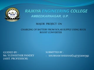 AMBEDKARNAGAR, U.P.
MAJOR PROJECT ON
CHARGING OF BATTERY FROM SOLAR SUPPLY USING BUCK
BOOST CONVERTER
GUIDED BY :
Mr. YUDHISTHIR PANDEY
(ASST. PROFESSSOR)
SUBMITTED BY :
- SHUBHAM SHEKHAR(1473720039)
 