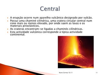    A erupção ocorre num aparelho vulcânico designado por vulcão.
   Possui uma chaminé cilíndrica, uma cratera circular central num
    cone mais ou menos elevado, por onde saem as lavas e os
    materiais piroclásticos.
   As crateras encontram-se ligadas a chaminés cilíndricas.
   Esta actividade vulcânica corresponde à típica actividade
    continental.




                                         Nuno Correia 10/11           11
 
