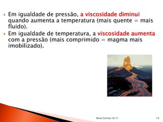    Em igualdade de pressão, a viscosidade diminui
    quando aumenta a temperatura (mais quente = mais
    fluido).
   Em igualdade de temperatura, a viscosidade aumenta
    com a pressão (mais comprimido = magma mais
    imobilizado).




                                 Nuno Correia 10/11      14
 