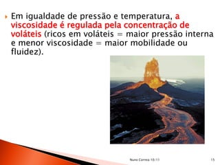    Em igualdade de pressão e temperatura, a
    viscosidade é regulada pela concentração de
    voláteis (ricos em voláteis = maior pressão interna
    e menor viscosidade = maior mobilidade ou
    fluidez).




                                 Nuno Correia 10/11   15
 