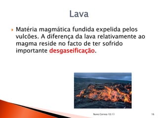    Matéria magmática fundida expelida pelos
    vulcões. A diferença da lava relativamente ao
    magma reside no facto de ter sofrido
    importante desgaseificação.




                              Nuno Correia 10/11    16
 