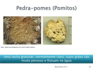http://geocrusoe.blogspot.com/search/label/Caldeira




    Uma rocha granular, normalmente clara, cujos grãos são
              muito porosos e flutuam na água
                                                      Nuno Correia 10/11   34
 