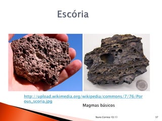 http://upload.wikimedia.org/wikipedia/commons/7/76/Por
ous_scoria.jpg
                            Magmas básicos

                                Nuno Correia 10/11       37
 