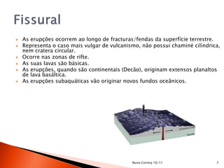    As erupções ocorrem ao longo de fracturas/fendas da superfície terrestre.
   Representa o caso mais vulgar de vulcanismo, não possui chaminé cilíndrica,
    nem cratera circular.
   Ocorre nas zonas de rifte.
   As suas lavas são básicas.
   As erupções, quando são continentais (Decão), originam extensos planaltos
    de lava basáltica.
   As erupções subaquáticas vão originar novos fundos oceânicos.




                                             Nuno Correia 10/11              7
 