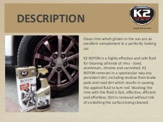 Clean rims which glisten in the sun are an
excellent complement to a perfectly looking
car.
K2 ROTON is a highly effective and safe fluid
for cleaning all kinds of rims - steel,
aluminium, chrome and varnished. K2
ROTON removes in a spectacular way any
persistent dirt, including residue from brake
pads and road dirt which results in causing
the applied fluid to turn red. Washing the
rims with the fluid is fast, effective, efficient
and effortless. Dirt is removed without risk
of scratching the surface being cleaned.
DESCRIPTION
www.K2car.com
 
