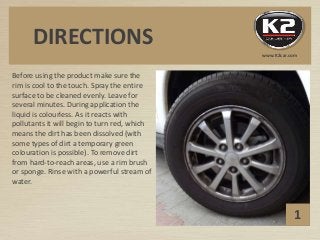 Before using the product make sure the
rim is cool to the touch. Spray the entire
surface to be cleaned evenly. Leave for
several minutes. During application the
liquid is colourless. As it reacts with
pollutants it will begin to turn red, which
means the dirt has been dissolved (with
some types of dirt a temporary green
colouration is possible). To remove dirt
from hard-to-reach areas, use a rim brush
or sponge. Rinse with a powerful stream of
water.
1
DIRECTIONS
www.K2car.com
 
