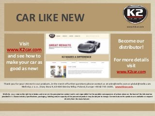 Thank you for your interest in our products, in the event of further questions please contact us at sales@melle.com or global@melle.com
Melle Sp. z o. o., Stary Staw 9, 63-400 Ostrów Wlkp. Poland, Europe +48 62 735 16 00, www.K2car.com,
Visit
www.K2car.com
and see how to
make your car as
good as new!
Melle Sp. z o.o. reserve the right to mistakes and errors in the presentation content and is not responsible for the possible consequences of actions taken on the basis of the information
provided in it. Characteristics, specifications, packaging, labeling and/or capacity of the presented product may be subject to change. Current data on the products are available on request
directly from the manufacturer.
www.K2car.com
Become our
distributor!
For more details
visit
www.K2car.com
CAR LIKE NEW
www.K2car.com
 