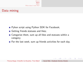 What?
How?
Who?
What does it look like?
Data mining
Pyhon script using Python SDK for Facebook;
Getting friends statuses and likes;
Categorize them, sum up all likes and statuses within a
category;
For the last week, sum up friends activities for each day.
Thomas Berger, Kristoﬀer Lie Braathen, Timo Nijhof Social Web - Facebook Activity Checker
 