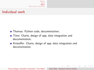 What?
How?
Who?
What does it look like?
Individual work
Thomas: Python code, documentation;
Timo: Charts, design of app, data integration and
documentation;
Kristoﬀer: Charts, design of app, data integration and
documentation.
Thomas Berger, Kristoﬀer Lie Braathen, Timo Nijhof Social Web - Facebook Activity Checker
 