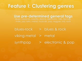 Feature I: Clustering genres
blues-rock > blues & rock
viking metal > metal
synthpop > electronic & pop
Use pre-determined general tags
blues, classical, country, dance, electronic, folk, hip-hop,
indie, jazz, latin, metal, musicals, pop, reggae, rnb, rock
 