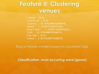 Feature II: Clustering
venues
Classification: most occurring word (genre)
Bag of Words model based on clustered tags
{'blues':	
  0.0,	
  
'classical':	
  0.0,	
  
'country':	
  25.476190476190474,	
  
'dance':	
  7.1428571428571423,	
  
'electronic':	
  7.1428571428571423,	
  
'folk':	
  25.476190476190474,	
  
'hip-­‐hop':	
  0.0,	
  
'indie':	
  2.8571428571428572	
  
...	
  
 