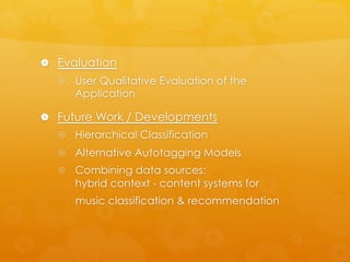 |  Evaluation
{  User Qualitative Evaluation of the
Application
|  Future Work / Developments
{  Hierarchical Classification
{  Alternative Autotagging Models
{  Combining data sources:
hybrid context - content systems for
music classification & recommendation
 