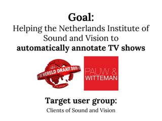 Goal:
Helping the Netherlands Institute of
Sound and Vision to
automatically annotate TV shows
Target user group:
Clients of Sound and Vision
 