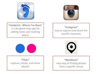 "Footprint - Where I've Been"
is a designed map app for
adding notes and marking
places
“Flickr”
capture, create, and share
photos
“Instagram”
way to capture and share the
world's moments
“Worldcam”
easy way of finding photos
from a specific venue
 