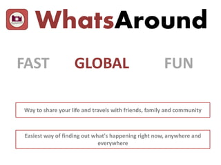 WhatsAround
FAST GLOBAL FUN
Way to share your life and travels with friends, family and community
Easiest way of finding out what's happening right now, anywhere and
everywhere
 