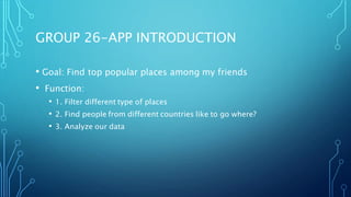 GROUP 26-APP INTRODUCTION
• Goal: Find top popular places among my friends
• Function:
• 1. Filter different type of places
• 2. Find people from different countries like to go where?
• 3. Analyze our data
 