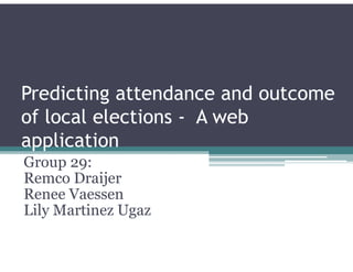 Predicting attendance and outcome
of local elections - A web
application
Group 29:
Remco Draijer
Renee Vaessen
Lily Martinez Ugaz
 