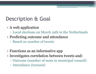 Description & Goal
• A web application
▫ Local elections on March 19th in the Netherlands
• Predicting outcome and attendance
▫ Based on number of tweets
• Functions as an informative app
• Investigates correlation between tweets and:
▫ Outcome (number of seats in municipal council)
▫ Attendance (turnout)
 
