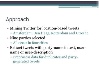 Approach
• Mining Twitter for location-based tweets
▫ Amsterdam, Den Haag, Rotterdam and Utrecht
• Nine parties selected
▫ All occur in four cities
• Extract tweets with party-name in text, user-
name or user-description
▫ Preprocess data for duplicates and party-
generated tweets
 
