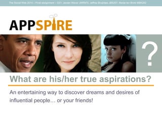 The Social Web 2014 – Final assignment – G31: Jeroen Wever JWR970, Jeffrey Bruijntjes JBS257, Marije ten Brink MBK262
APPSPIRE!
What are his/her true aspirations?
An entertaining way to discover dreams and desires of
influential people… or your friends!
 