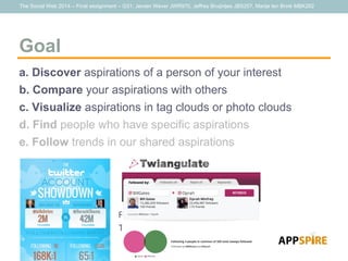 The Social Web 2014 – Final assignment – G31: Jeroen Wever JWR970, Jeffrey Bruijntjes JBS257, Marije ten Brink MBK262
Goal
a. Discover aspirations of a person of your interest
b. Compare your aspirations with others
c. Visualize aspirations in tag clouds or photo clouds
d. Find people who have specific aspirations
e. Follow trends in our shared aspirations
Related work:
Twitter Account Showdown
 