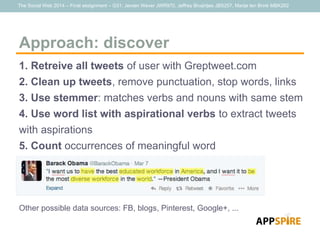 The Social Web 2014 – Final assignment – G31: Jeroen Wever JWR970, Jeffrey Bruijntjes JBS257, Marije ten Brink MBK262
Approach: discover
1. Retreive all tweets of user with Greptweet.com
2. Clean up tweets, remove punctuation, stop words, links
3. Use stemmer: matches verbs and nouns with same stem
4. Use word list with aspirational verbs to extract tweets
with aspirations
5. Count occurrences of meaningful word
Other possible data sources: FB, blogs, Pinterest, Google+, ...
 