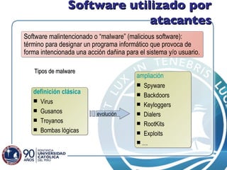 Software utilizado por atacantes Software   malintencionado o “malware” (malicious software):  término para designar un programa informático que provoca de forma intencionada una acción dañina para el sistema y/o usuario.  definición clásica Virus Gusanos Troyanos Bombas lógicas ampliación Spyware Backdoors Keyloggers Dialers RootKits Exploits … evolución Tipos de malware 