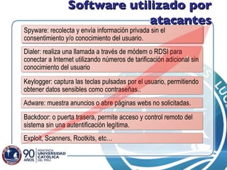 Software utilizado por atacantes Spyware:  recolecta y envía información privada sin el consentimiento y/o conocimiento del usuario. Dialer: realiza una llamada a través de módem o RDSI para conectar a Internet utilizando números de tarificación adicional sin conocimiento del usuario Keylogger: captura las teclas pulsadas por el usuario, permitiendo obtener datos sensibles como contraseñas.. Adware: muestra anuncios o abre páginas webs no solicitadas. Exploit, Scanners, Rootkits, etc… Backdoor: o puerta trasera, permite acceso y control remoto del sistema sin una autentificación legítima. 