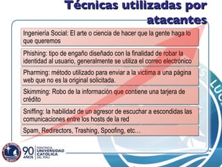 Técnicas utilizadas por atacantes Sniffing: la habilidad de un agresor de escuchar a escondidas las comunicaciones entre los hosts de la red Spam, Redirectors, Trashing, Spoofing, etc…  Pharming: método utilizado para enviar a la victima a una página web que no es la original solicitada. Ingeniería Social: El arte o ciencia de hacer que la gente haga lo que queremos Phishing: tipo de engaño diseñado con la finalidad de robar la identidad al usuario, generalmente se utiliza el correo electrónico Skimming: Robo de la información que contiene una tarjera de crédito 