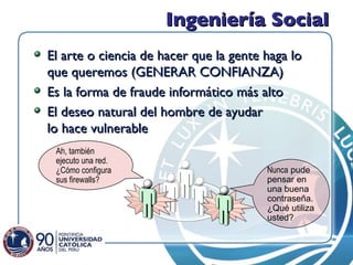 Ingeniería Social El arte o ciencia de hacer que la gente haga lo que queremos (GENERAR CONFIANZA) Es la forma de fraude informático más alto El deseo natural del hombre de ayudar lo hace vulnerable Nunca  pude pensar en una buena contraseña. ¿Qué utiliza usted? Ah, también ejecuto una red. ¿Cómo configura sus firewalls? 